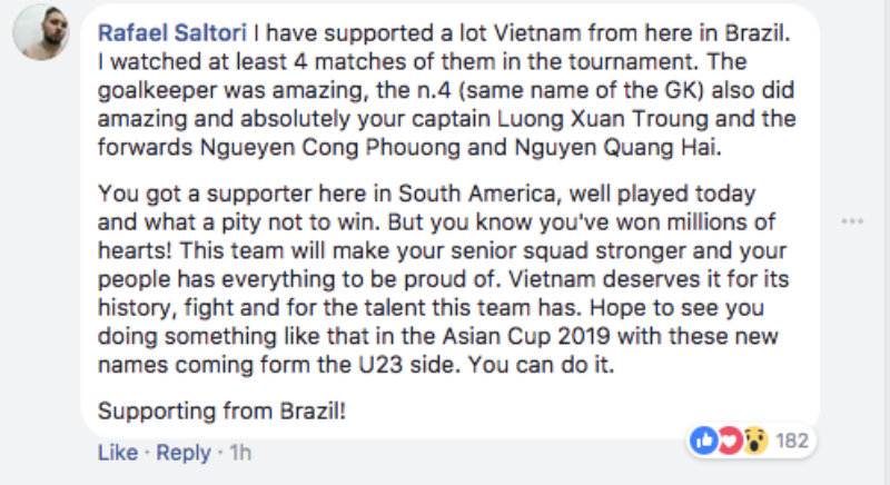 Rafael Saltori: Tôi ủng hộ cho đội Việt Nam từ Brazil. Tôi đã xem ít nhất 4 trận đấu của họ trong mùa giải năm nay. Thủ môn (Bùi Tiến Dũng) thật tuyệt vời, và cả cầu thủ số 4 (Bùi Tiến Dũng) đã làm nên những điều ấn tượng, cũng như đội trưởng Lương Xuân Trường, tiền đạo Nguyễn Công Phượng và tiền vệ Nguyễn Quang Hải. Các bạn có một người ủng hộ từ Nam Mỹ. Các bạn đã chơi rất hay ngày hôm nay và thật tiếc khi không chiến thắng. Nhưng các bạn đã chiến thắng hàng triệu trái tim! Đội tuyển này sẽ là nền tảng cho một đội tuyển quốc gia mà mọi người sẽ luôn tự hào. Việt Nam xứng đáng với lịch sử, tinh thần thi đấu và tài năng của mình. Hy vọng các bạn sẽ làm nên được kỳ tích tại Asian Cup 2019 với những tên tuổi mới trong đội U23. Các bạn có thể làm được điều đó. 